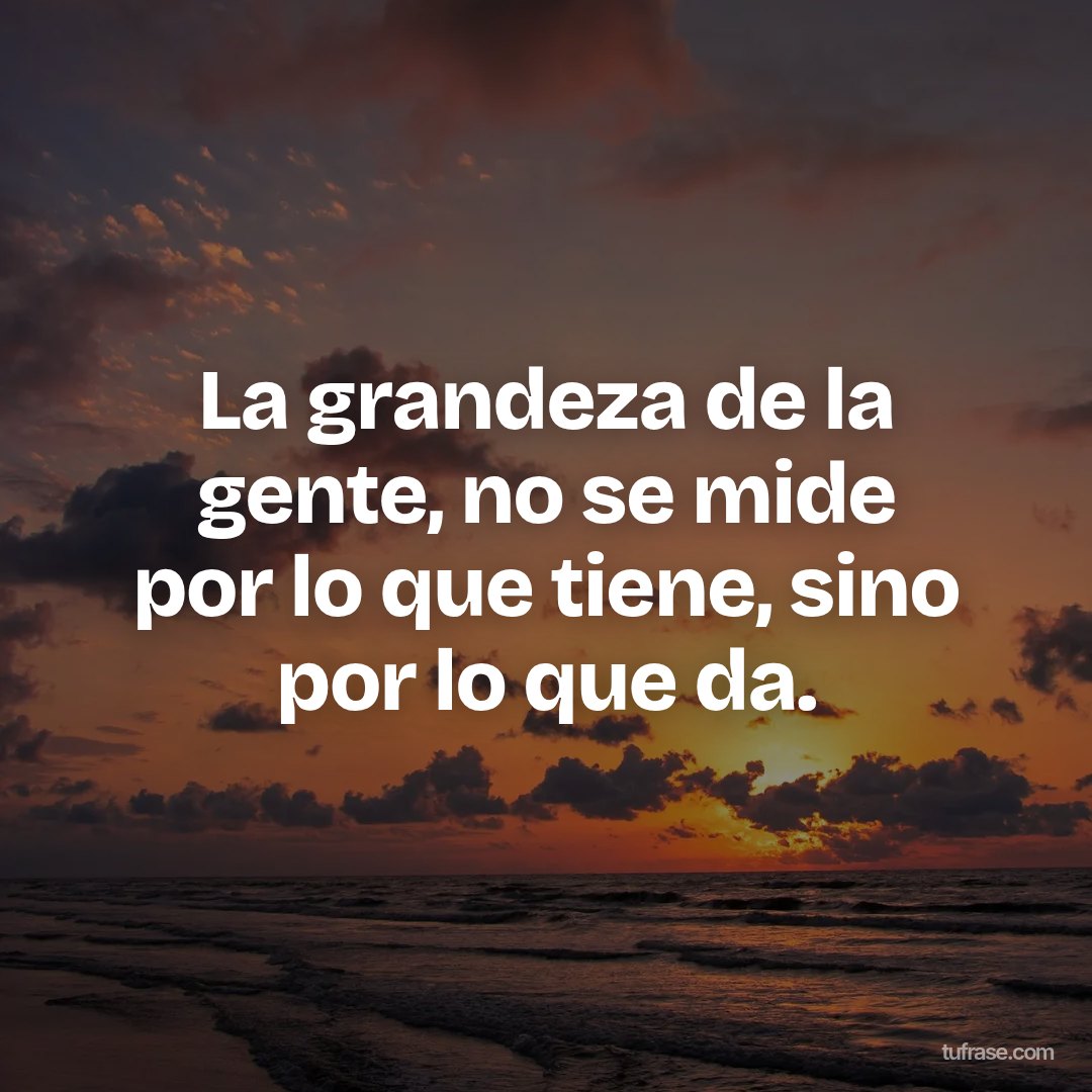La grandeza de la gente, no se mide por lo que tiene, sino por lo que da.