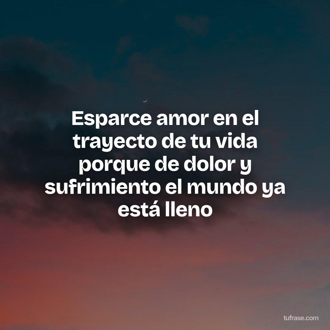Esparce amor en el trayecto de tu vida porque de dolor y sufrimiento el mundo ya está lleno