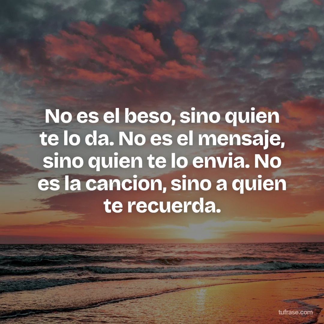No es el beso, sino quien te lo da. No es el mensaje, sino quien te lo envia. No es la cancion, sino a quien te recuerda.