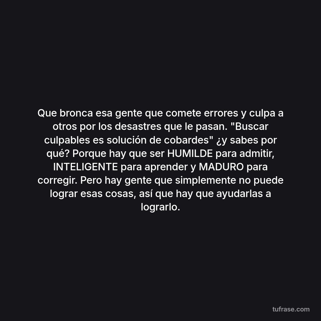 Que bronca esa gente que comete errores y culpa a otros por los desastres que le pasan. "Buscar culpables es solución de cobardes" ¿y sabes por qué? Porque hay que ser HUMILDE para admitir, INTELIGENTE para aprender y MADURO para corregir. Pero hay gente que simplemente no puede lograr esas cosas, así que hay que ayudarlas a lograrlo.