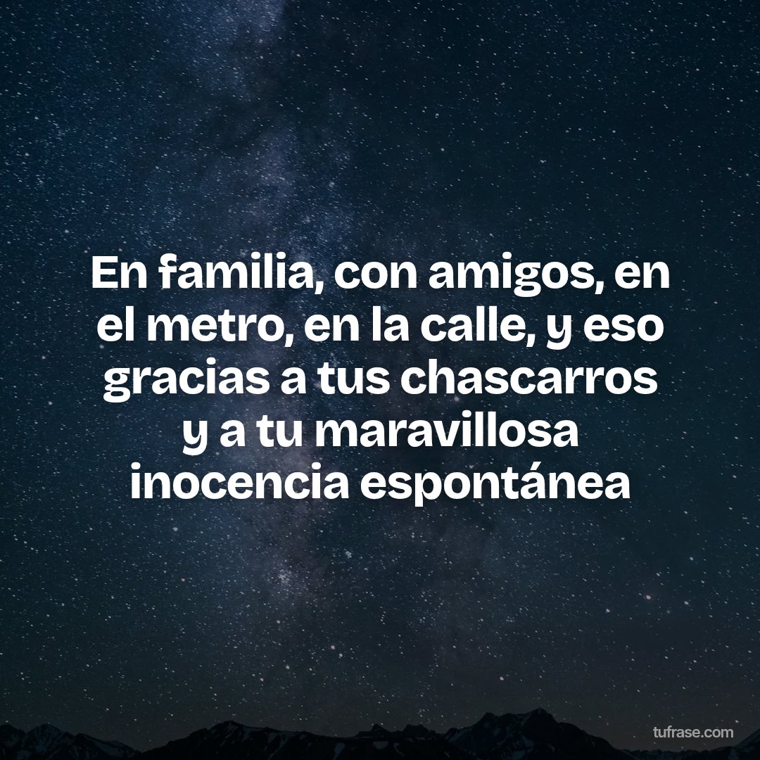 En familia, con amigos, en el metro, en la calle, y eso gracias a tus chascarros y a tu maravillosa inocencia espontánea