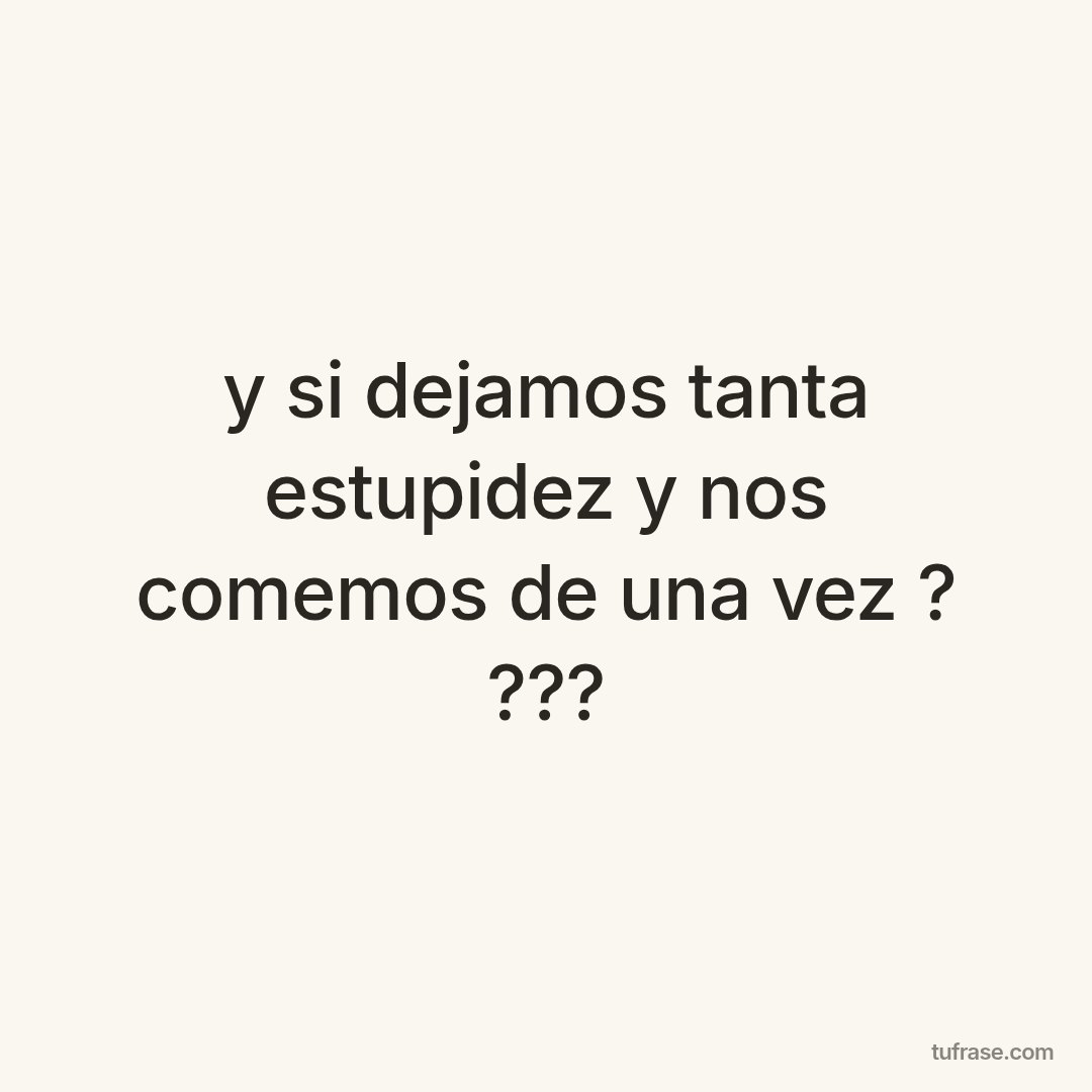 y si dejamos tanta estupidez y nos comemos de una vez ? ???