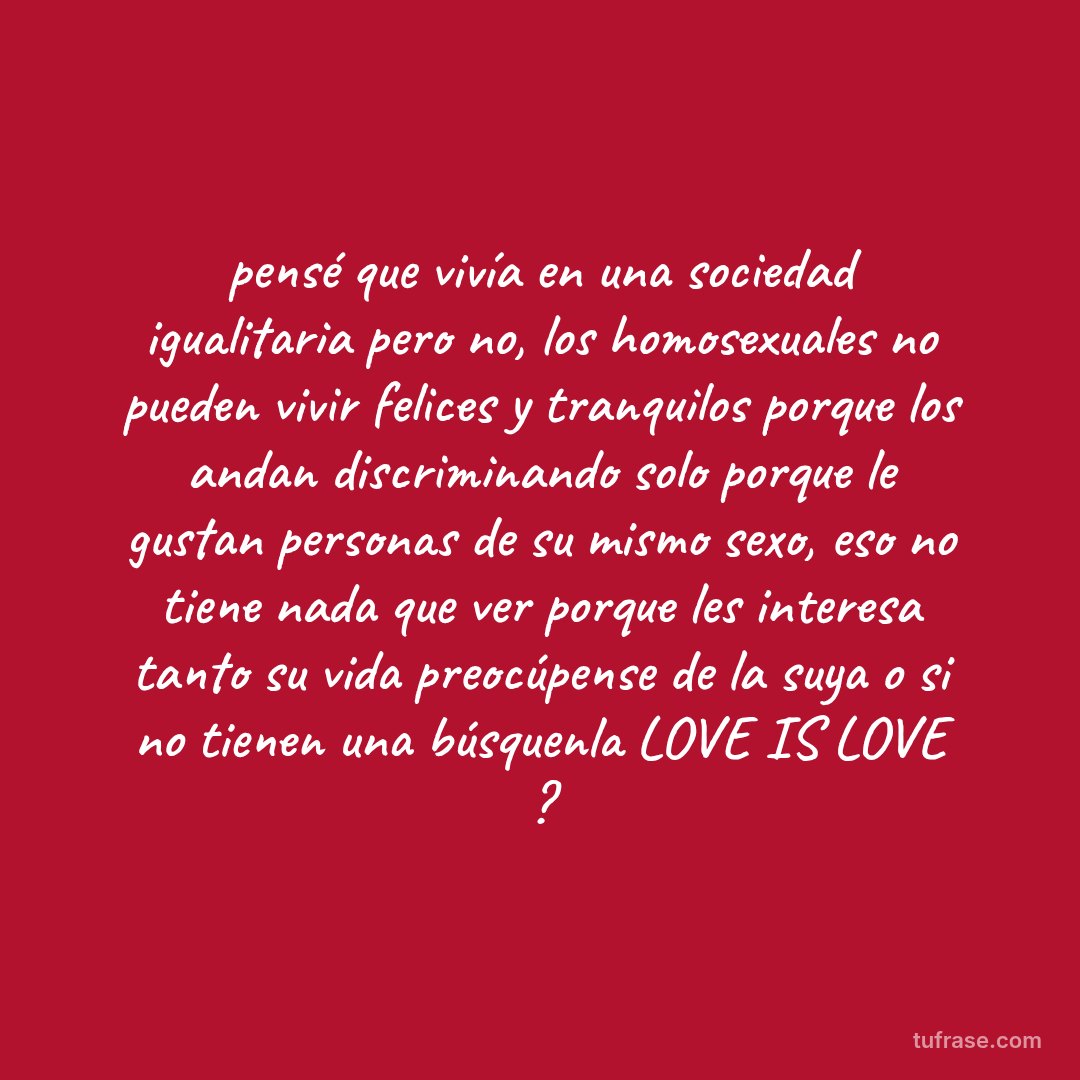 pensé que vivía en una sociedad igualitaria pero no, los homosexuales no pueden vivir felices y tranquilos porque los andan discriminando solo porque le gustan personas de su mismo sexo, eso no tiene nada que ver porque les interesa tanto su vida preocúpense de la suya o si no tienen una búsquenla LOVE IS LOVE ?