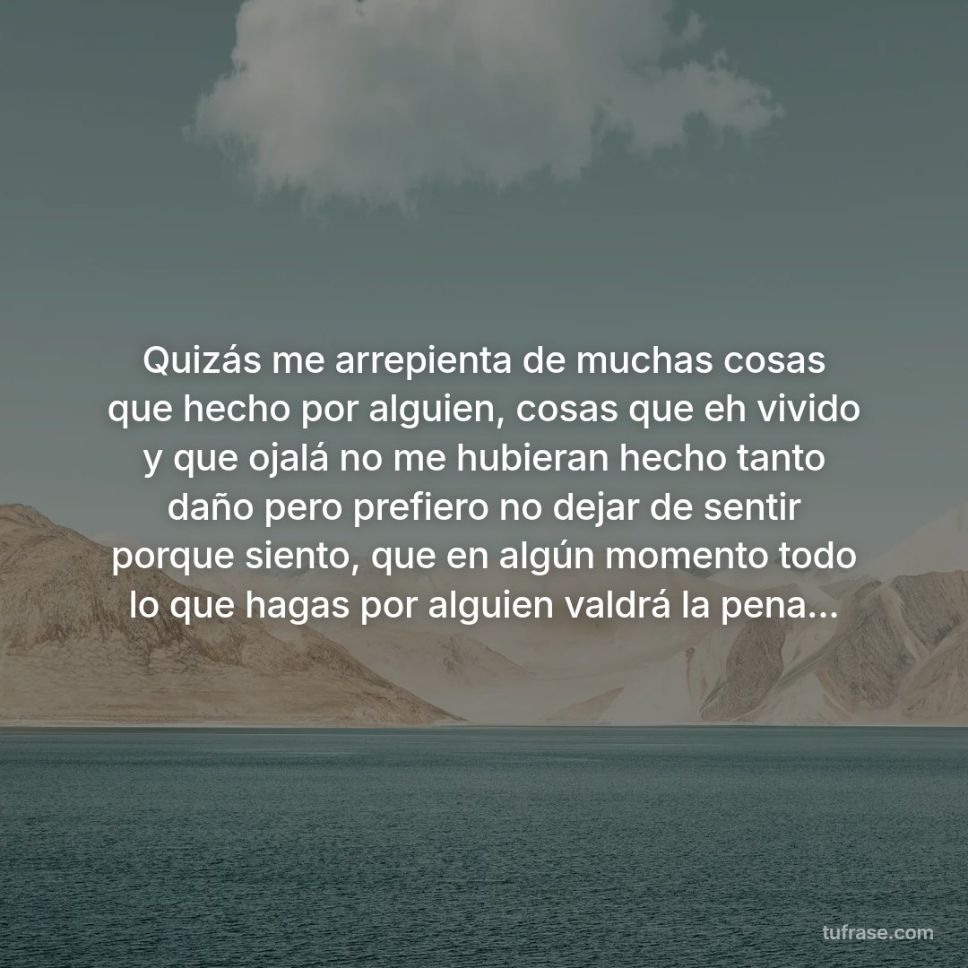 Quizás me arrepienta de muchas cosas que hecho por alguien, cosas que eh vivido y que ojalá no me hubieran hecho tanto daño pero prefiero no dejar de sentir porque siento, que en algún momento todo lo que hagas por alguien valdrá la pena...