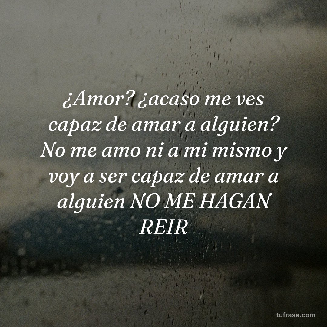 ¿Amor? ¿acaso me ves capaz de amar a alguien? No me amo ni a mi mismo y voy a ser capaz de amar a alguien NO ME HAGAN REIR