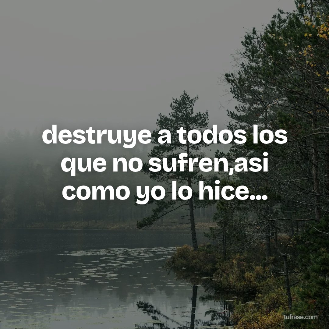 destruye a todos los que no sufren,asi como yo lo hice...
