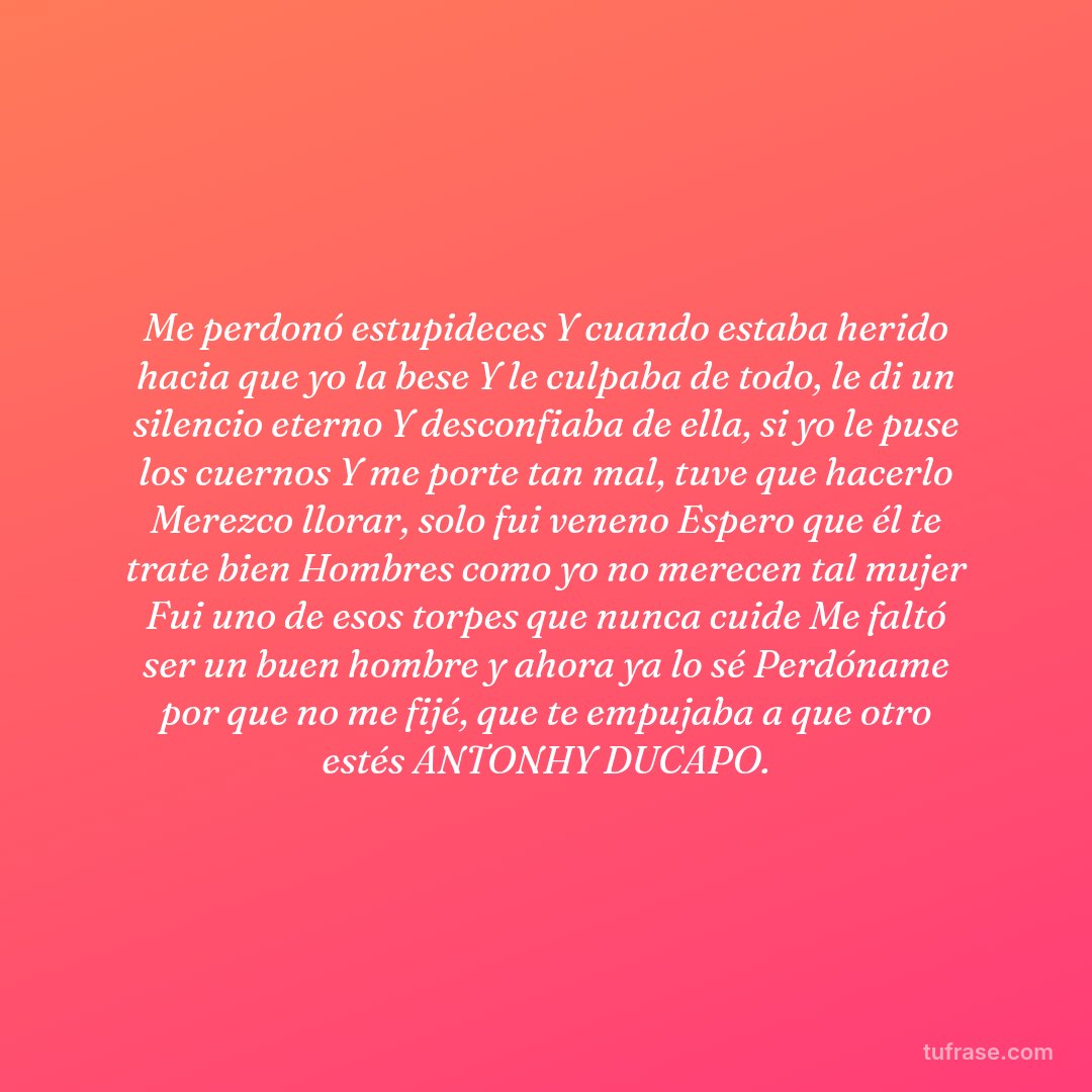 Me perdonó estupideces Y cuando estaba herido hacia que yo la bese Y le culpaba de todo, le di un silencio eterno Y desconfiaba de ella, si yo le puse los cuernos Y me porte tan mal, tuve que hacerlo Merezco llorar, solo fui veneno Espero que él te trate bien Hombres como yo no merecen tal mujer Fui uno de esos torpes que nunca cuide Me faltó ser un buen hombre y ahora ya lo sé Perdóname por que no me fijé, que te empujaba a que otro estés ANTONHY DUCAPO.