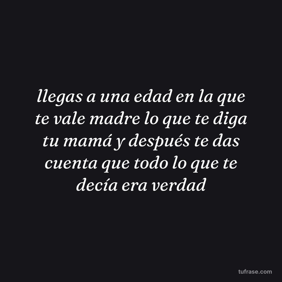 llegas a una edad en la que te vale madre lo que te diga tu mamá y después te das cuenta que todo lo que te decía era verdad
