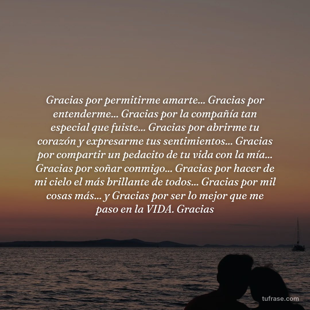 Gracias por permitirme amarte... Gracias por entenderme... Gracias por la compañía tan especial que fuiste... Gracias por abrirme tu corazón y expresarme tus sentimientos... Gracias por compartir un pedacito de tu vida con la mía... Gracias por soñar conmigo... Gracias por hacer de mi cielo el más brillante de todos... Gracias por mil cosas más... y Gracias por ser lo mejor que me paso en la VIDA. Gracias