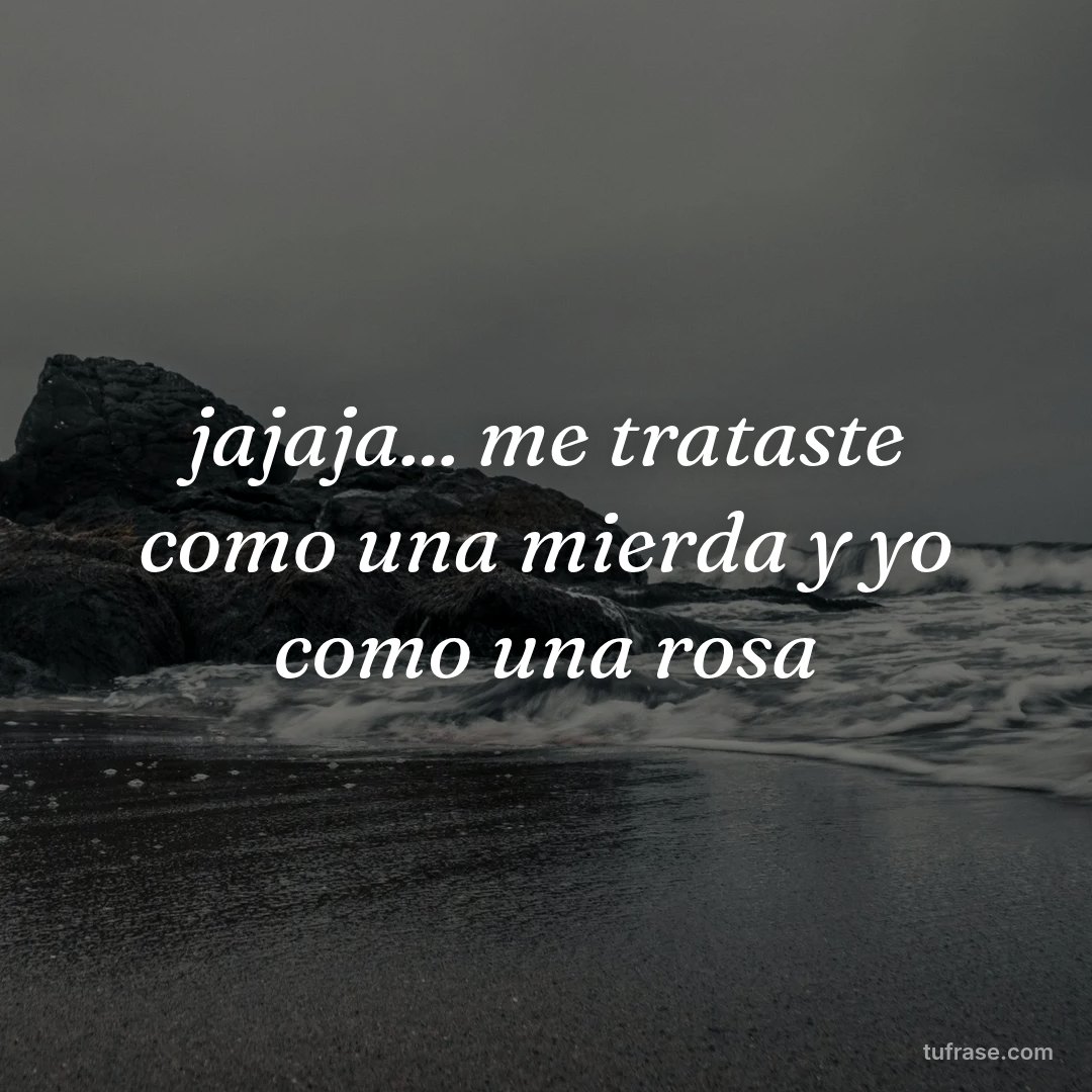 jajaja... me trataste como una mierda y yo como una rosa