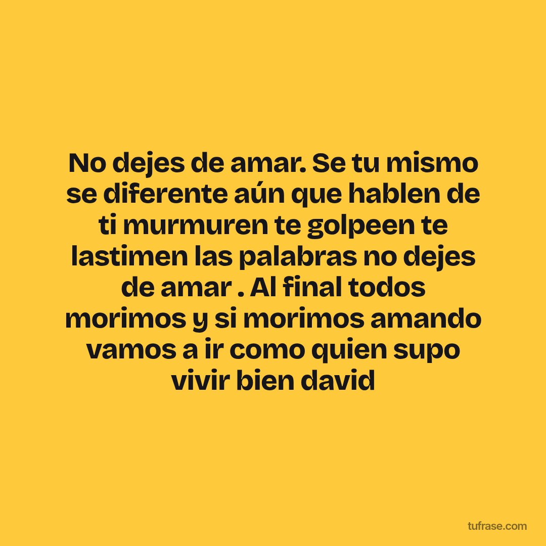 No dejes de amar. Se tu mismo se diferente aún que hablen de ti murmuren te golpeen te lastimen las palabras no dejes de amar . Al final todos morimos y si morimos amando vamos a ir como quien supo vivir bien david