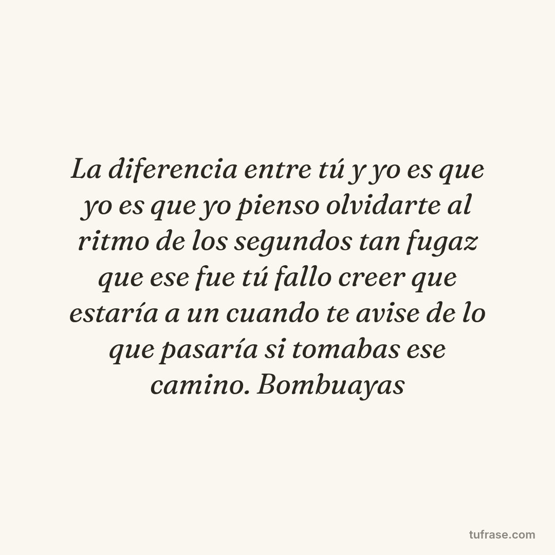 La diferencia entre tú y yo es que yo es que yo pienso olvidarte al ritmo de los segundos tan fugaz que ese fue tú fallo creer que estaría a un cuando te avise de lo que pasaría si tomabas ese camino. Bombuayas