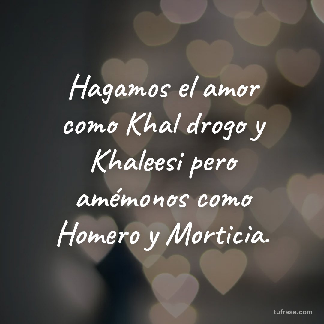 Hagamos el amor como Khal drogo y Khaleesi pero amémonos como Homero y Morticia.