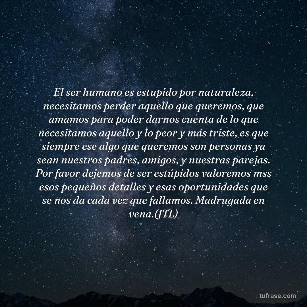 El ser humano es estupido por naturaleza, necesitamos perder aquello que queremos, que amamos para poder darnos cuenta de lo que necesitamos aquello y lo peor y más triste, es que siempre ese algo que queremos son personas ya sean nuestros padres, amigos, y nuestras parejas. Por favor dejemos de ser estúpidos valoremos mss esos pequeños detalles y esas oportunidades que se nos da cada vez que fallamos. Madrugada en vena.(JTL)