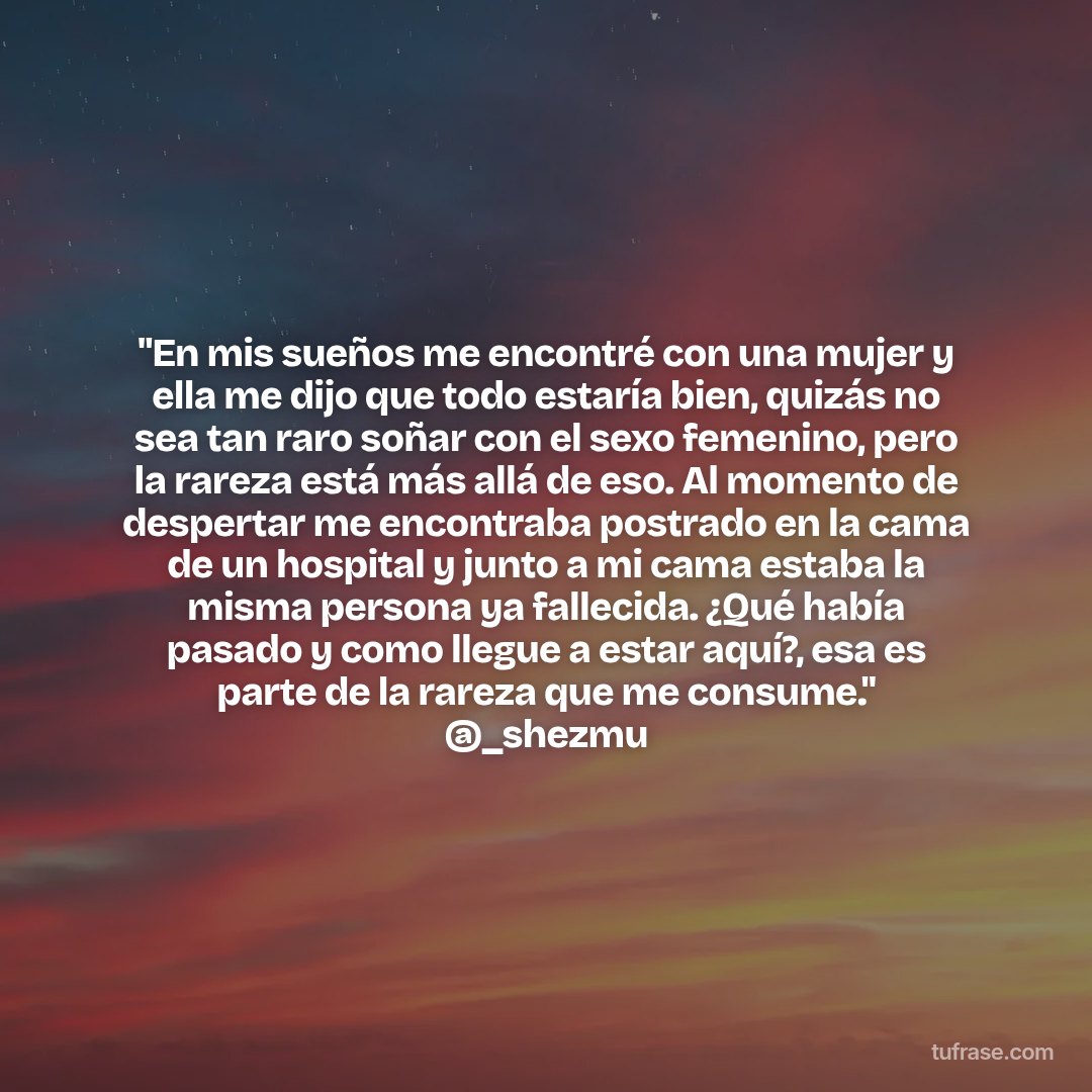 "En mis sueños me encontré con una mujer y ella me dijo que todo estaría bien, quizás no sea tan raro soñar con el sexo femenino, pero la rareza está más allá de eso. Al momento de despertar me encontraba postrado en la cama de un hospital y junto a mi cama estaba la misma persona ya fallecida. ¿Qué había pasado y como llegue a estar aquí?, esa es parte de la rareza que me consume." @_shezmu