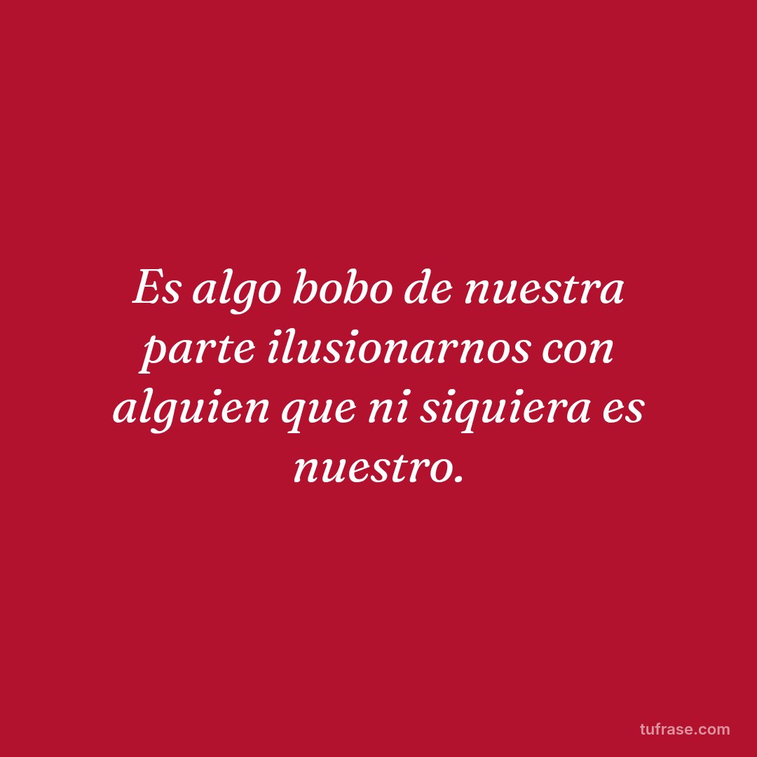 Es algo bobo de nuestra parte ilusionarnos con alguien que ni siquiera es nuestro.