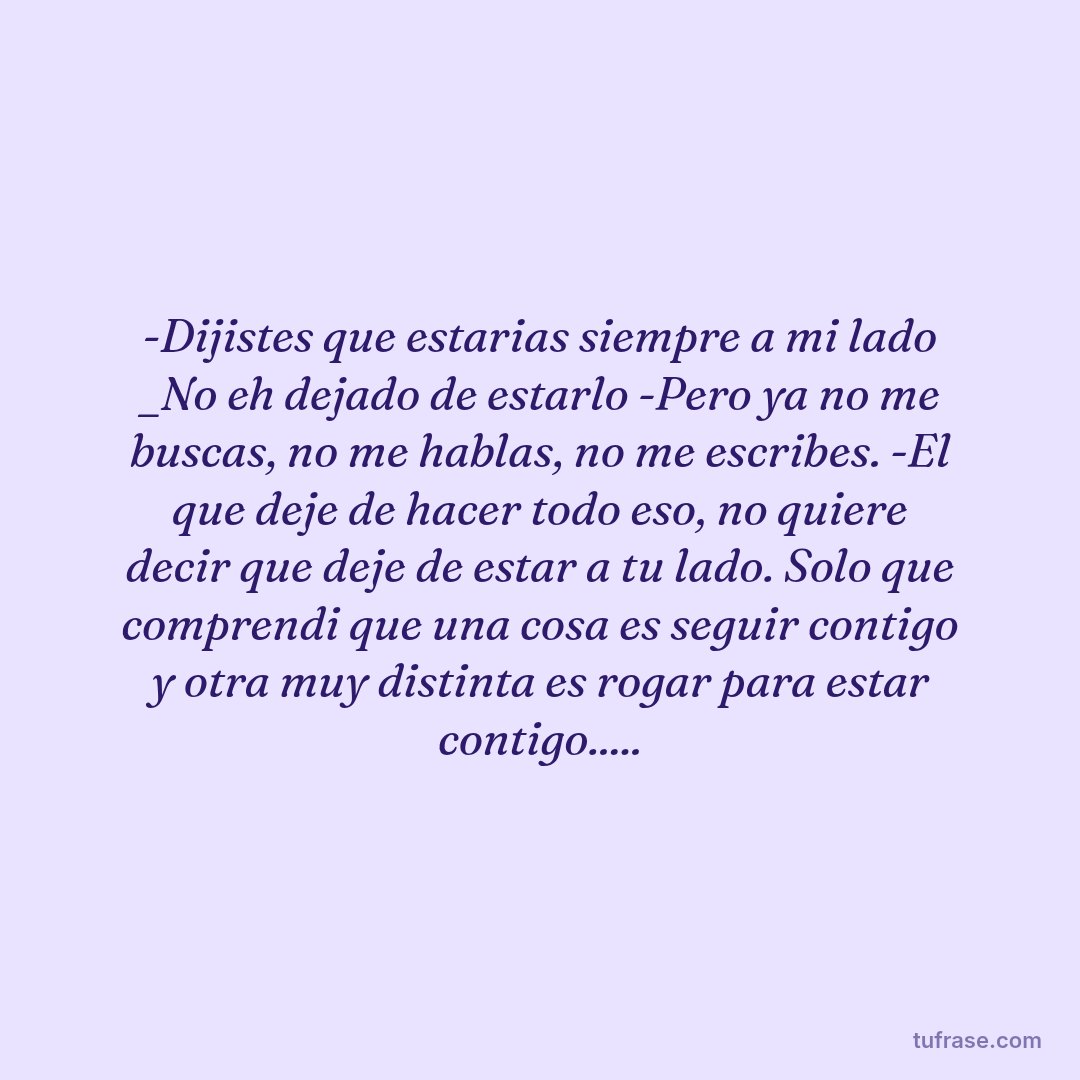-Dijistes que estarias siempre a mi lado _No eh dejado de estarlo -Pero ya no me buscas, no me hablas, no me escribes. -El que deje de hacer todo eso, no quiere decir que deje de estar a tu lado. Solo que comprendi que una cosa es seguir contigo y otra muy distinta es rogar para estar contigo.....
