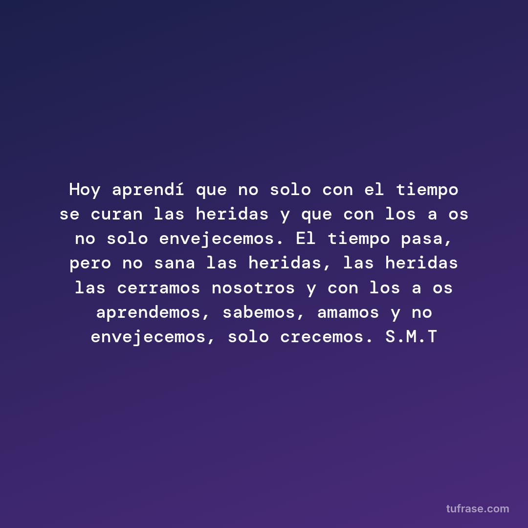 Hoy aprendí que no solo con el tiempo se curan las heridas y que con los años no solo envejecemos. El tiempo pasa, pero no sana las heridas, las heridas las cerramos nosotros y con los años aprendemos, sabemos, amamos y no envejecemos, solo crecemos. S.M.T
