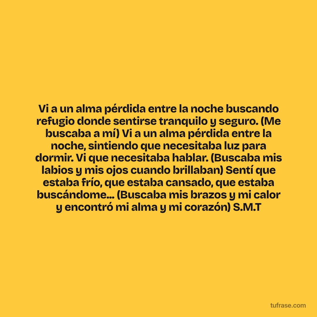 Vi a un alma pérdida entre la noche buscando refugio donde sentirse tranquilo y seguro. (Me buscaba a mí) Vi a un alma pérdida entre la noche, sintiendo que necesitaba luz para dormir. Vi que necesitaba hablar. (Buscaba mis labios y mis ojos cuando brillaban) Sentí que estaba frío, que estaba cansado, que estaba buscándome... (Buscaba mis brazos y mi calor y encontró mi alma y mi corazón) S.M.T