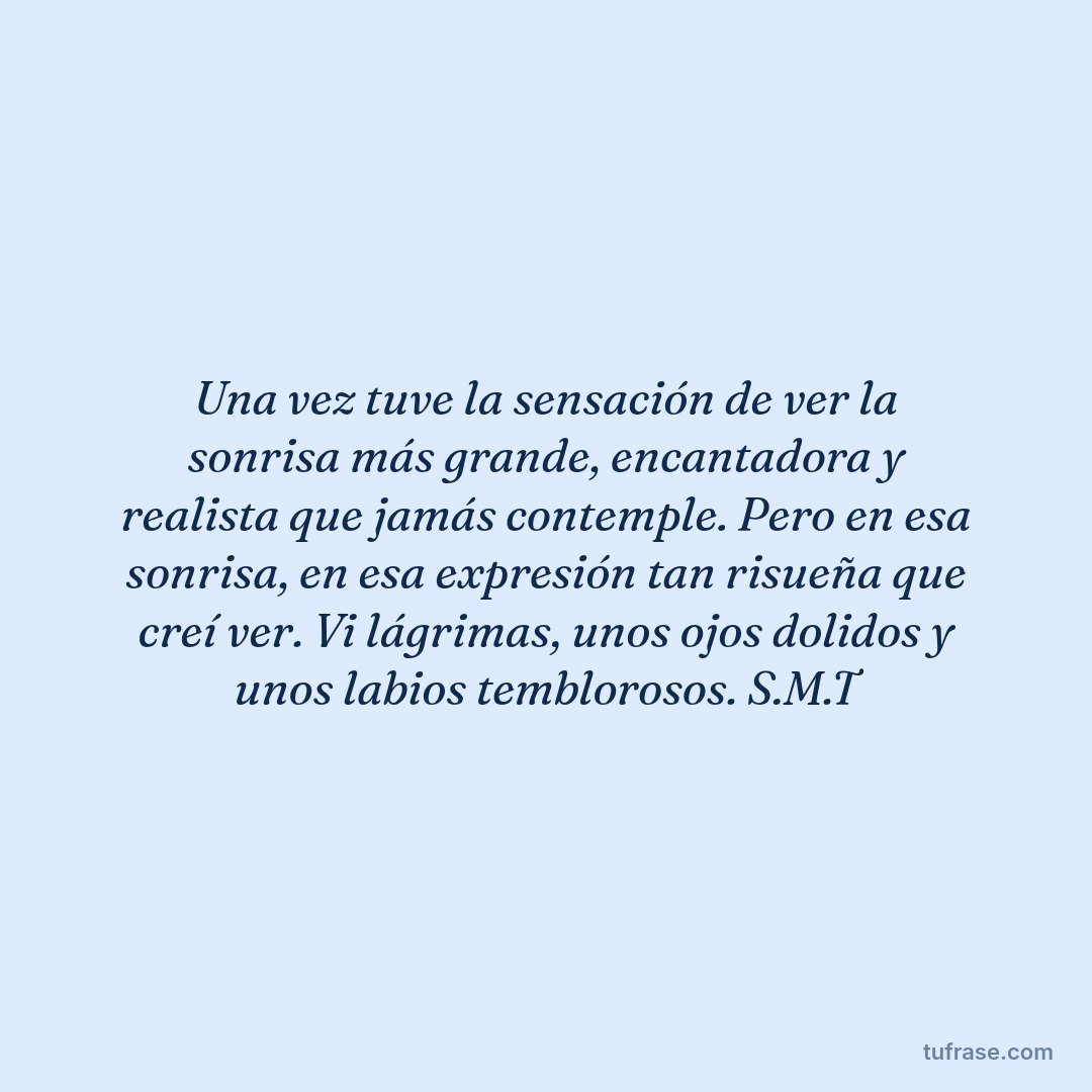 Una vez tuve la sensación de ver la sonrisa más grande, encantadora y realista que jamás contemple. Pero en esa sonrisa, en esa expresión tan risueña que creí ver. Vi lágrimas, unos ojos dolidos y unos labios temblorosos. S.M.T