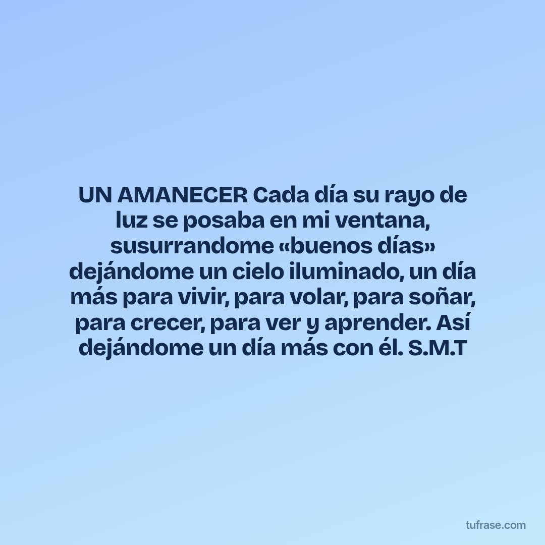 UN AMANECER Cada día su rayo de luz se posaba en mi ventana, susurrandome «buenos días» dejándome un cielo iluminado, un día más para vivir, para volar, para soñar, para crecer, para ver y aprender. Así dejándome un día más con él. S.M.T