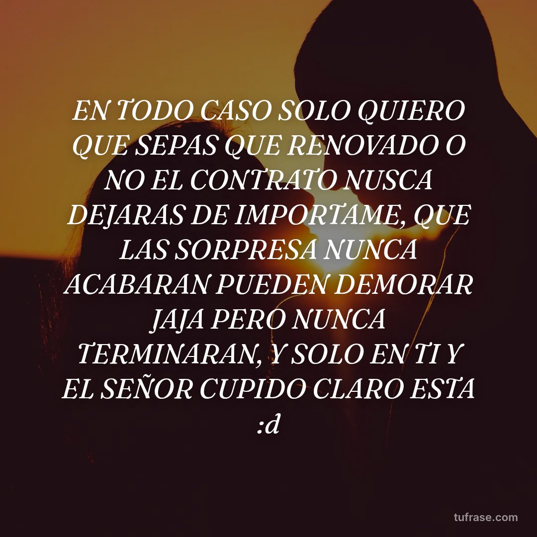 EN TODO CASO SOLO QUIERO QUE SEPAS QUE RENOVADO O NO EL CONTRATO NUSCA DEJARAS DE IMPORTAME, QUE LAS SORPRESA NUNCA ACABARAN PUEDEN DEMORAR JAJA PERO NUNCA TERMINARAN, Y SOLO EN TI Y EL SEÑOR CUPIDO CLARO ESTA :d