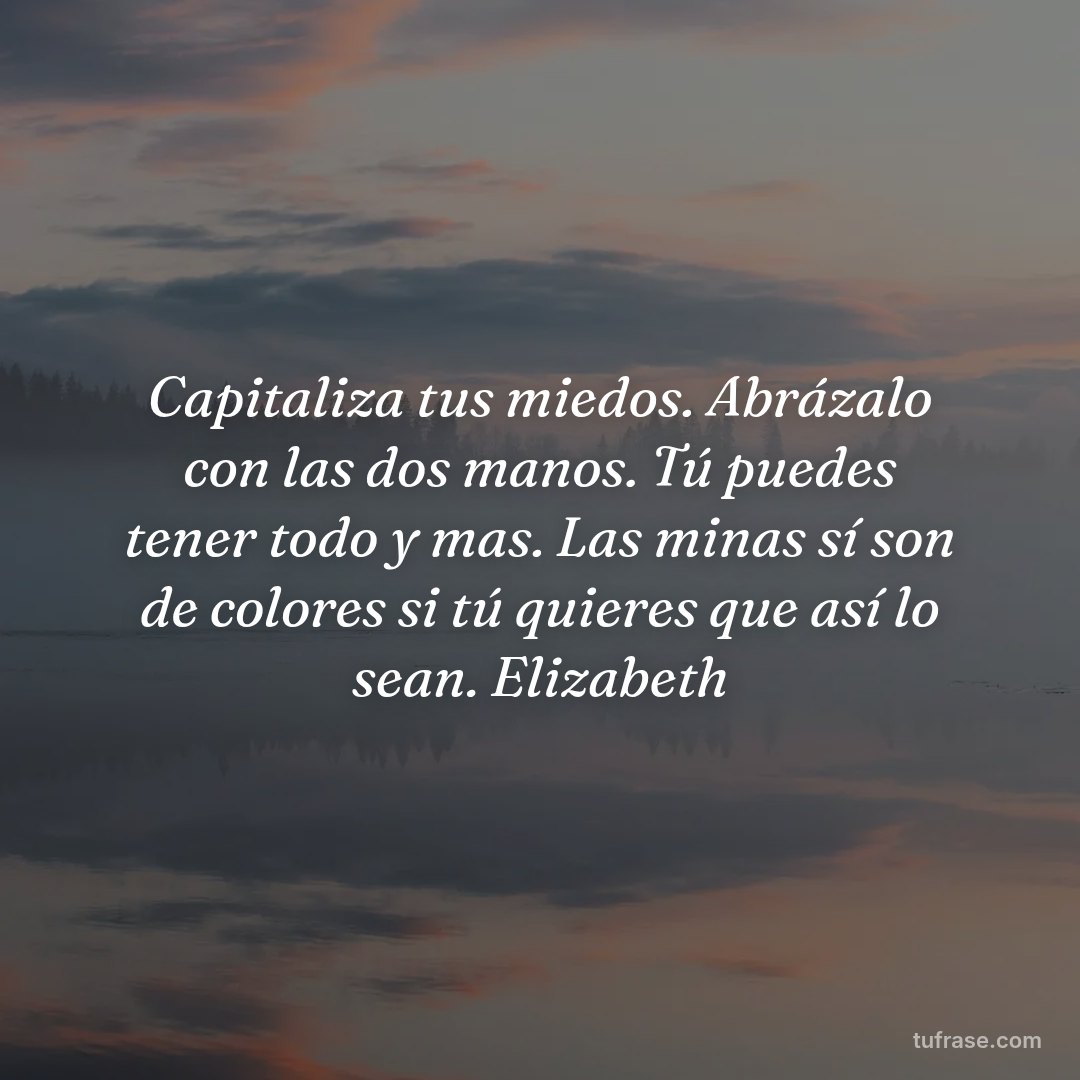 Capitaliza tus miedos. Abrázalo con las dos manos. Tú puedes tener todo y mas. Las minas sí son de colores si tú quieres que así lo sean. Elizabeth