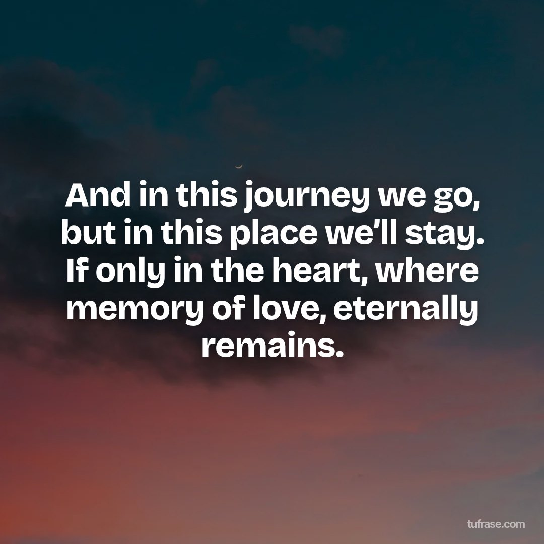 And in this journey we go, but in this place we’ll stay. If only in the heart, where memory of love, eternally remains.