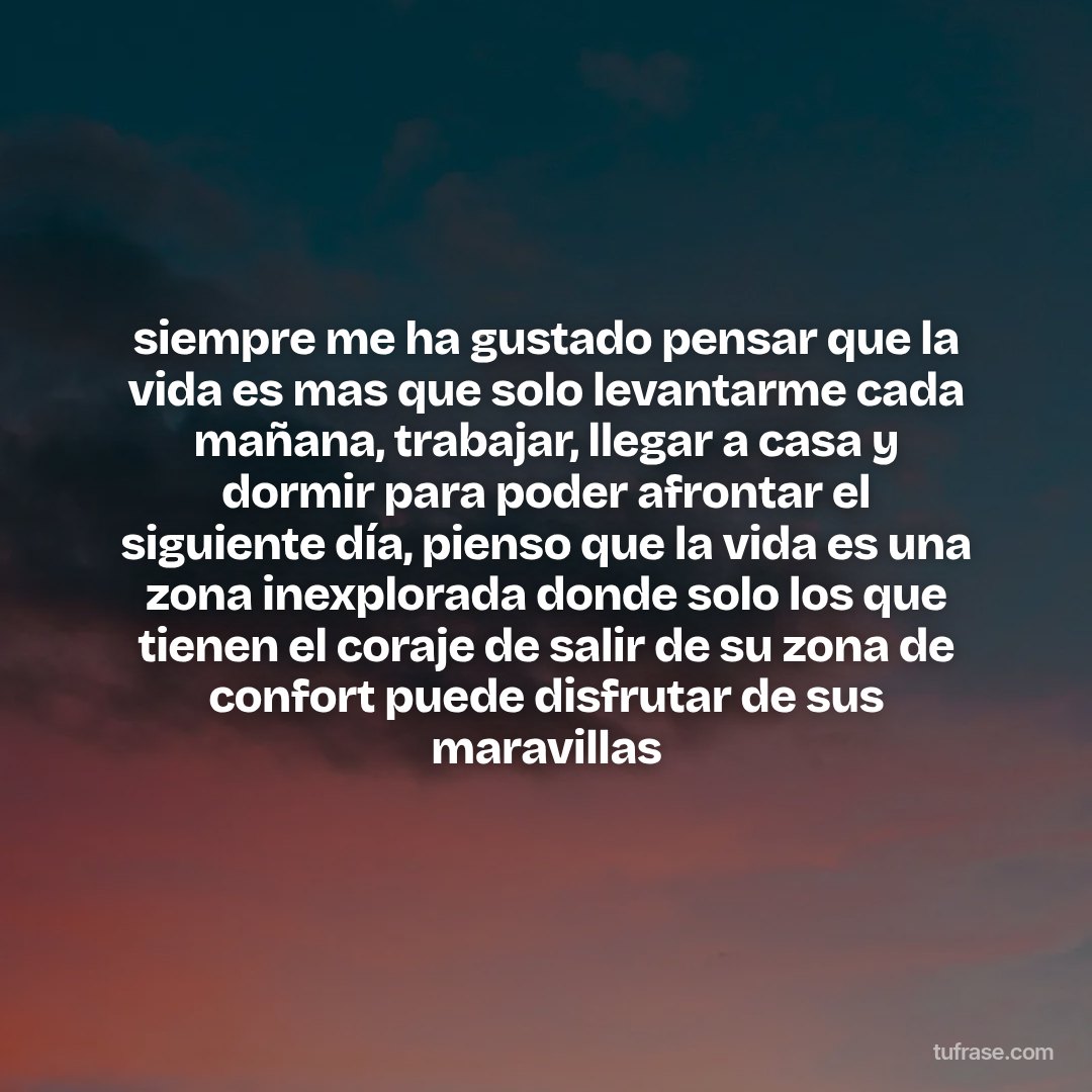 siempre me ha gustado pensar que la vida es mas que solo levantarme cada mañana, trabajar, llegar a casa y dormir para poder afrontar el siguiente día, pienso que la vida es una zona inexplorada donde solo los que tienen el coraje de salir de su zona de confort puede disfrutar de sus maravillas