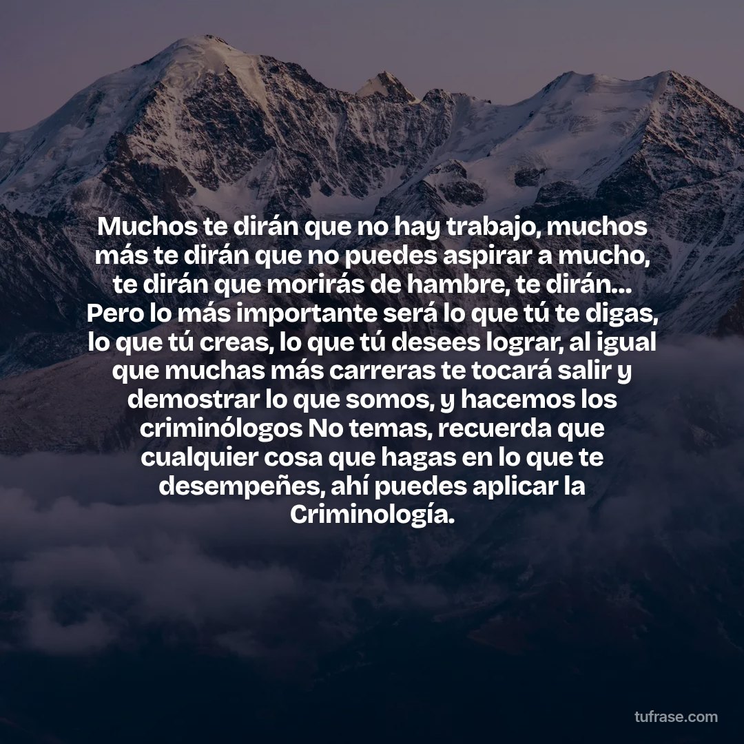Muchos te dirán que no hay trabajo, muchos más te dirán que no puedes aspirar a mucho, te dirán que morirás de hambre, te dirán… Pero lo más importante será lo que tú te digas, lo que tú creas, lo que tú desees lograr, al igual que muchas más carreras te tocará salir y demostrar lo que somos, y hacemos los criminólogos No temas, recuerda que cualquier cosa que hagas en lo que te desempeñes, ahí puedes aplicar la Criminología.