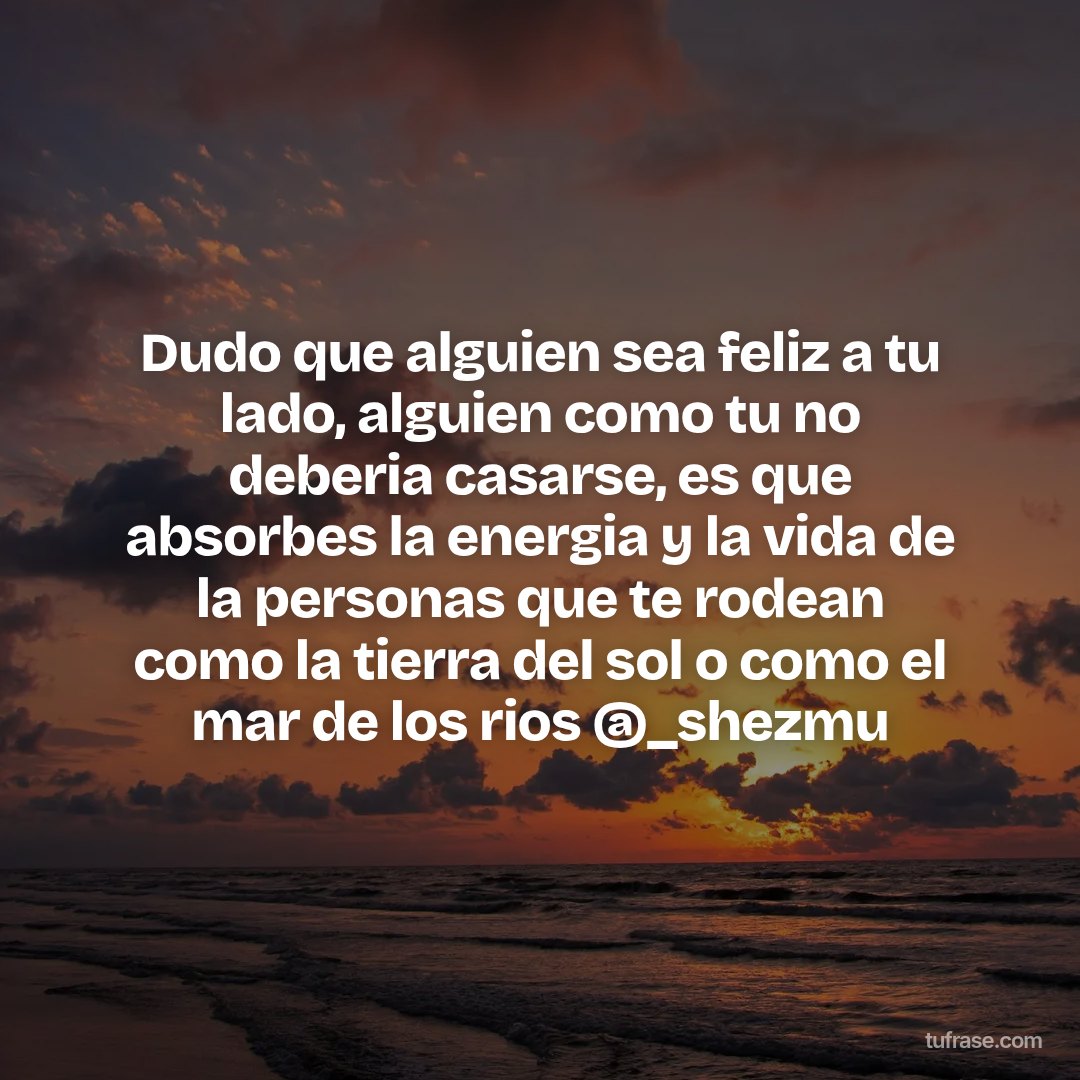 Dudo que alguien sea feliz a tu lado, alguien como tu no deberia casarse, es que absorbes la energia y la vida de la personas que te rodean como la tierra del sol o como el mar de los rios @_shezmu