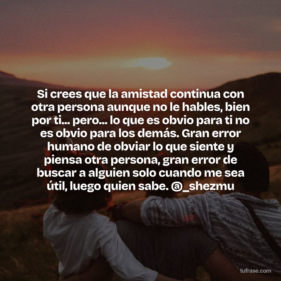 Si crees que la amistad continua con otra persona aunque no le hables, bien por ti... pero... lo que es obvio para ti no es obvio para los demás. Gran error humano de obviar lo que siente y piensa otra persona, gran error de buscar a alguien solo cuando me sea útil, luego quien sabe. @_shezmu