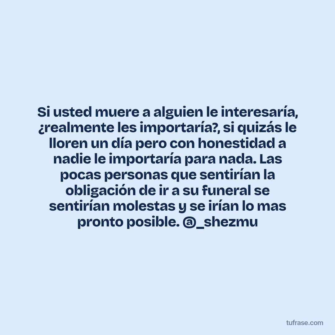 Si usted muere a alguien le interesaría, ¿realmente les importaría?, si quizás le lloren un día pero con honestidad a nadie le importaría para nada. Las pocas personas que sentirían la obligación de ir a su funeral se sentirían molestas y se irían lo mas pronto posible. @_shezmu
