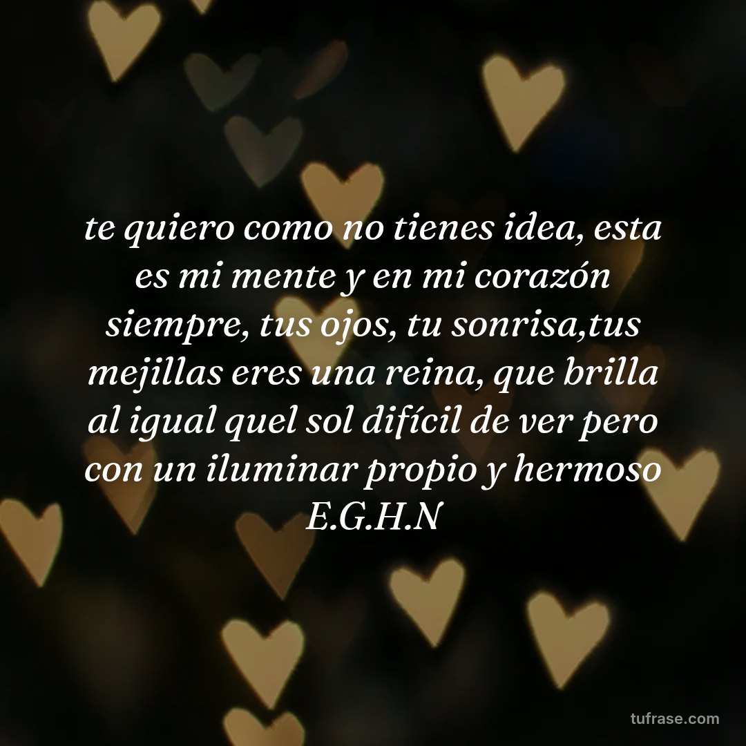 te quiero como no tienes idea, esta es mi mente y en mi corazón siempre, tus ojos, tu sonrisa,tus mejillas eres una reina, que brilla al igual quel sol difícil de ver pero con un iluminar propio y hermoso E.G.H.N