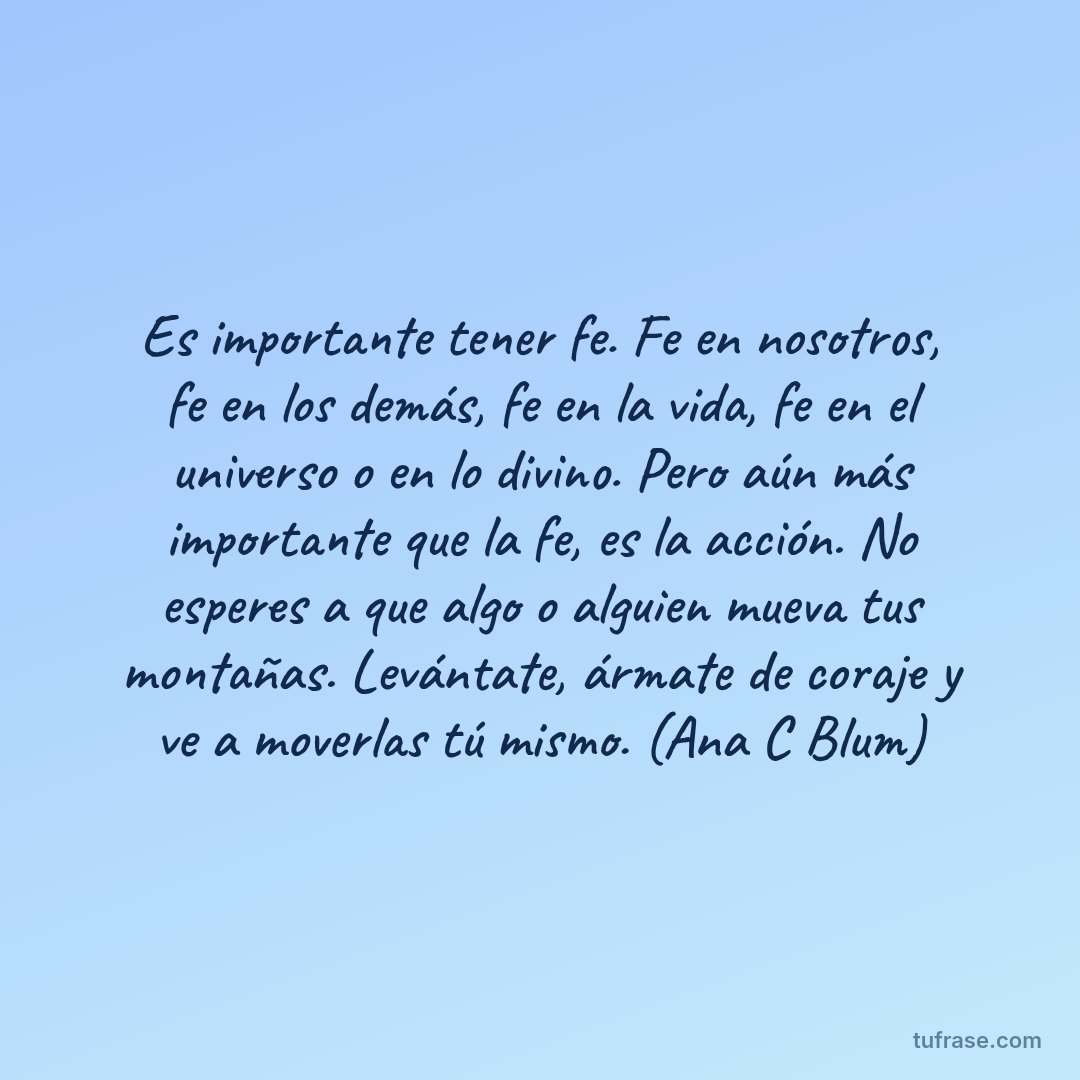 Es importante tener fe. Fe en nosotros, fe en los demás, fe en la vida, fe en el universo o en lo divino. Pero aún más importante que la fe, es la acción. No esperes a que algo o alguien mueva tus montañas. Levántate, ármate de coraje y ve a moverlas tú mismo. (Ana C Blum)