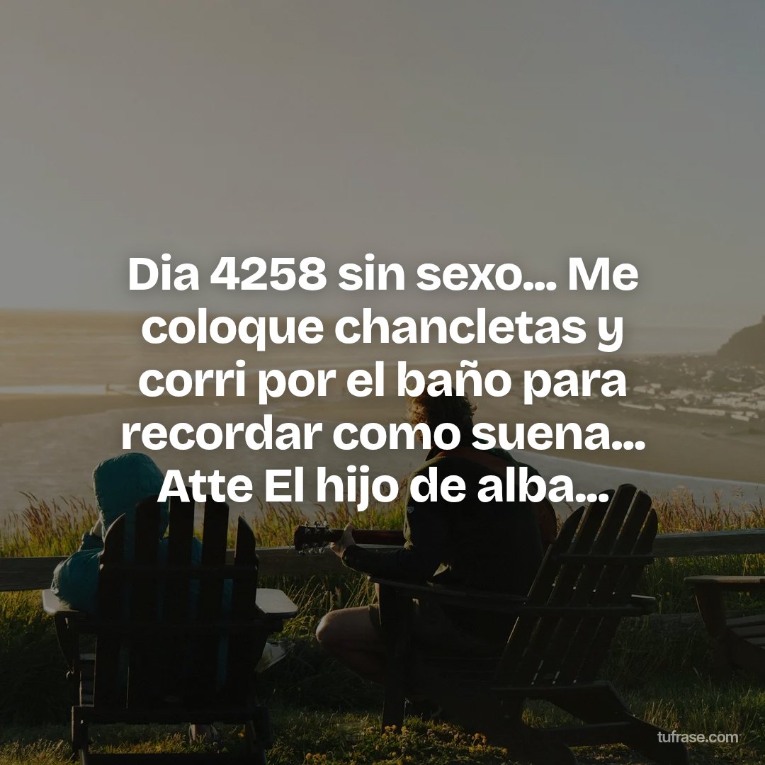 Dia 4258 sin sexo... Me coloque chancletas y corri por el baño para recordar como suena... Atte El hijo de alba...