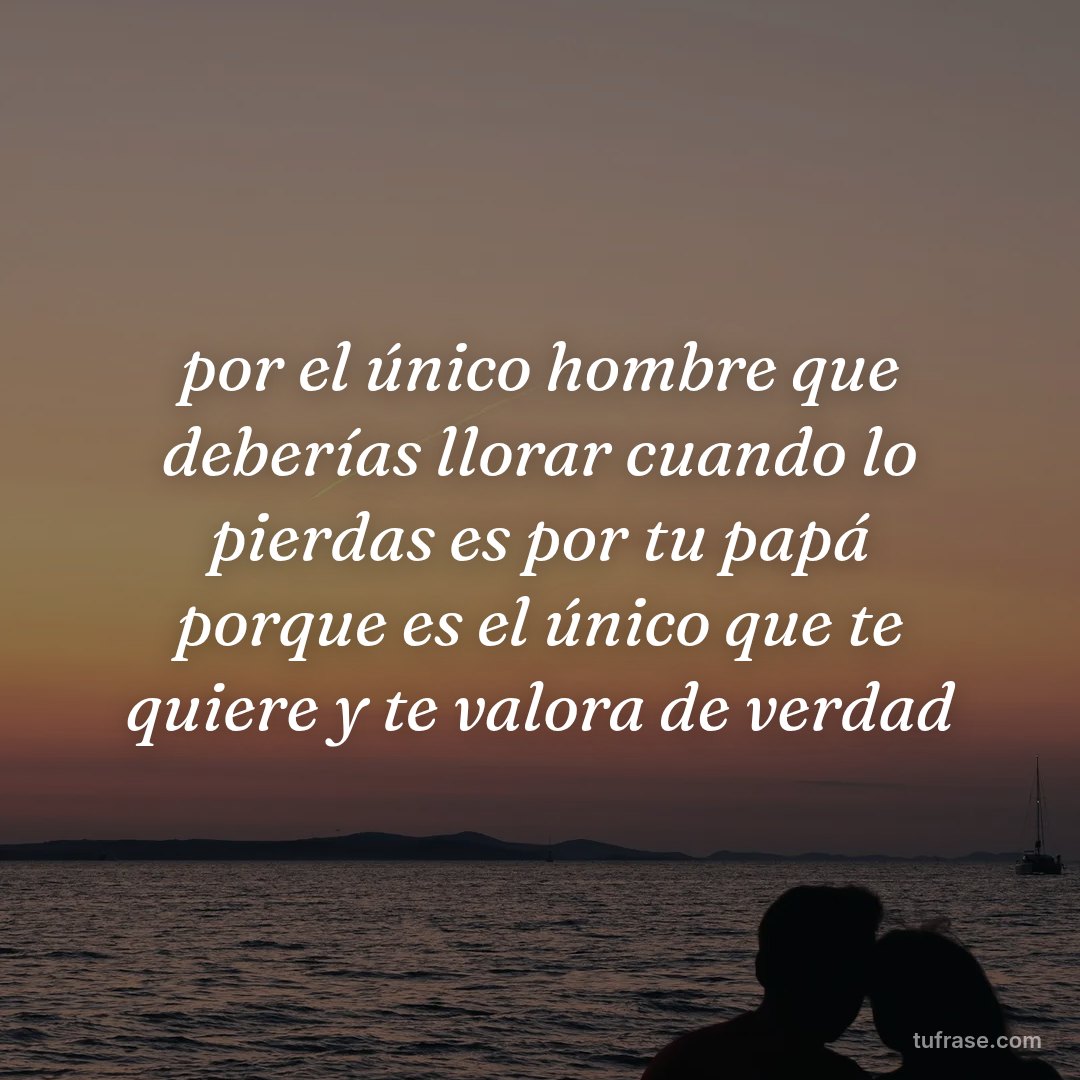 por el único hombre que deberías llorar cuando lo pierdas es por tu papá porque es el único que te quiere y te valora de verdad