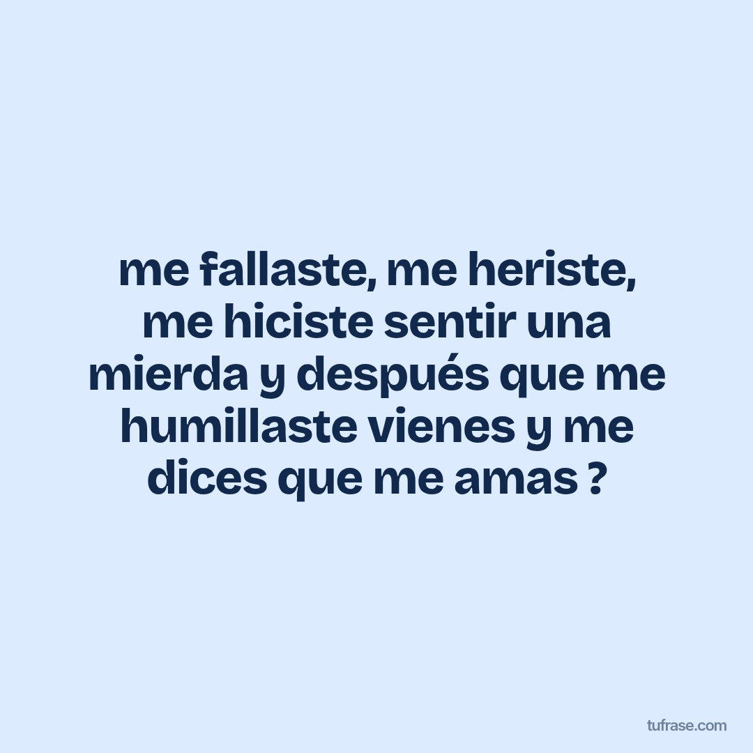 me fallaste, me heriste, me hiciste sentir una mierda y después que me humillaste vienes y me dices que me amas ?