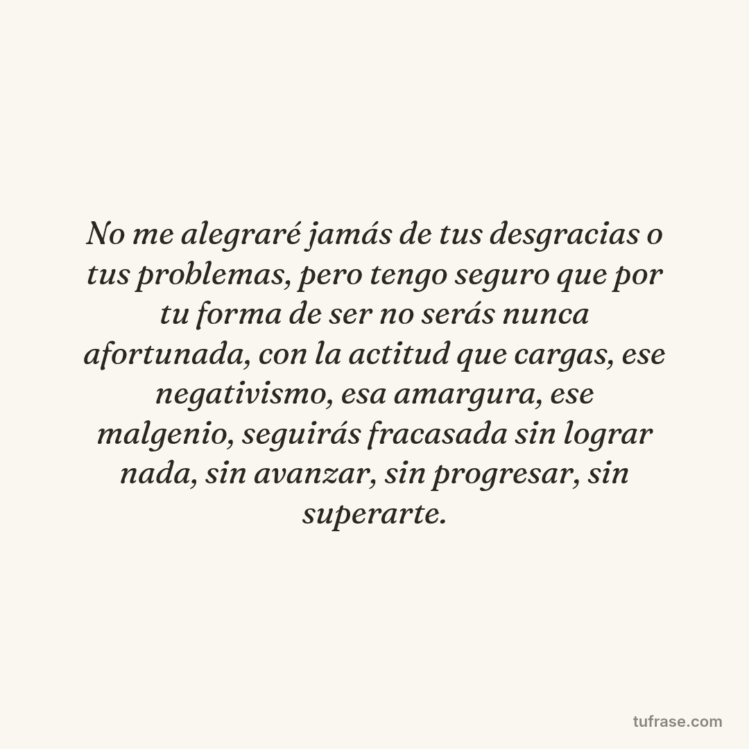 No me alegraré jamás de tus desgracias o tus problemas, pero tengo seguro que por tu forma de ser no serás nunca afortunada, con la actitud que cargas, ese negativismo, esa amargura, ese malgenio, seguirás fracasada sin lograr nada, sin avanzar, sin progresar, sin superarte.