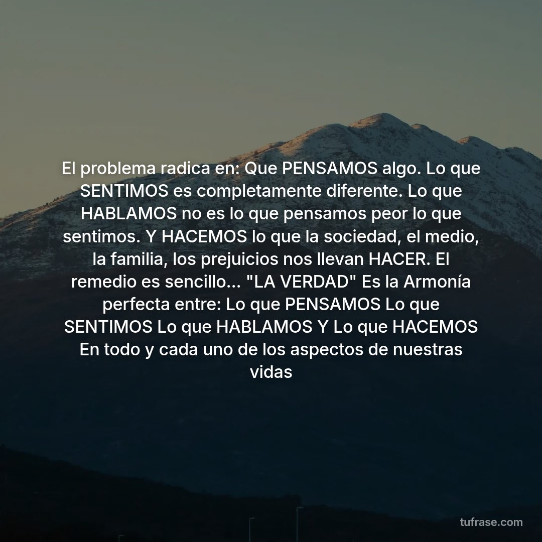 El problema radica en: Que PENSAMOS algo. Lo que SENTIMOS es completamente diferente. Lo que HABLAMOS no es lo que pensamos peor lo que sentimos. Y HACEMOS lo que la sociedad, el medio, la familia, los prejuicios nos llevan HACER. El remedio es sencillo... "LA VERDAD" Es la Armonía perfecta entre: Lo que PENSAMOS Lo que SENTIMOS Lo que HABLAMOS Y Lo que HACEMOS En todo y cada uno de los aspectos de nuestras vidas