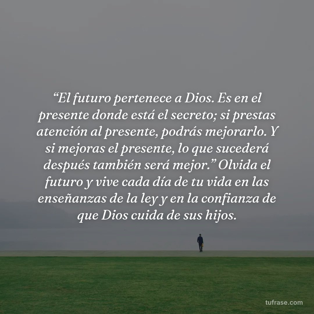 “El futuro pertenece a Dios. Es en el presente donde está el secreto; si prestas atención al presente, podrás mejorarlo. Y si mejoras el presente, lo que sucederá después también será mejor.” Olvida el futuro y vive cada día de tu vida en las enseñanzas de la ley y en la confianza de que Dios cuida de sus hijos.