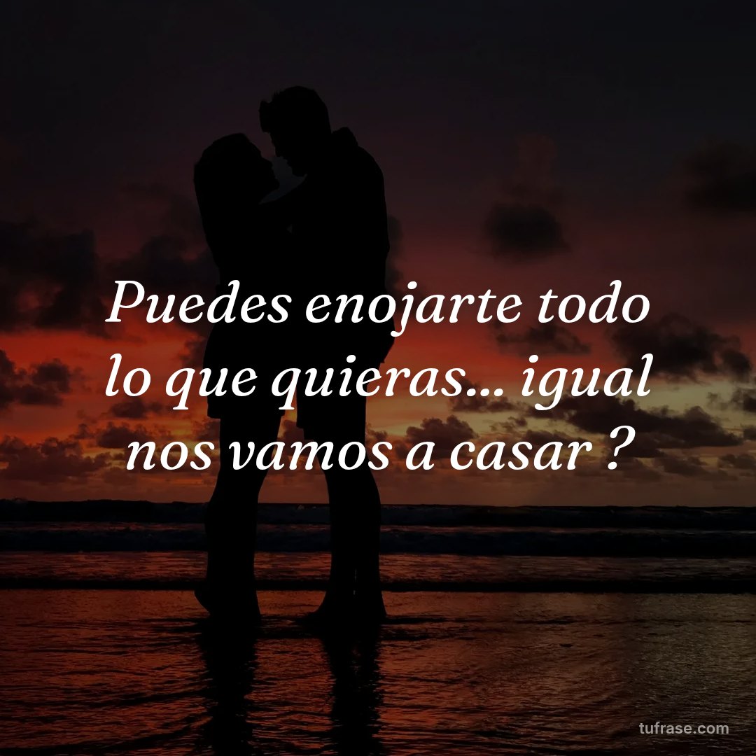 Puedes enojarte todo lo que quieras... igual nos vamos a casar ?