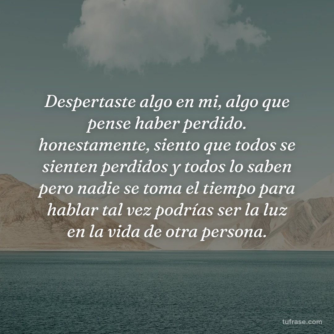 Despertaste algo en mi, algo que pense haber perdido. honestamente, siento que todos se sienten perdidos y todos lo saben pero nadie se toma el tiempo para hablar tal vez podrías ser la luz en la vida de otra persona.