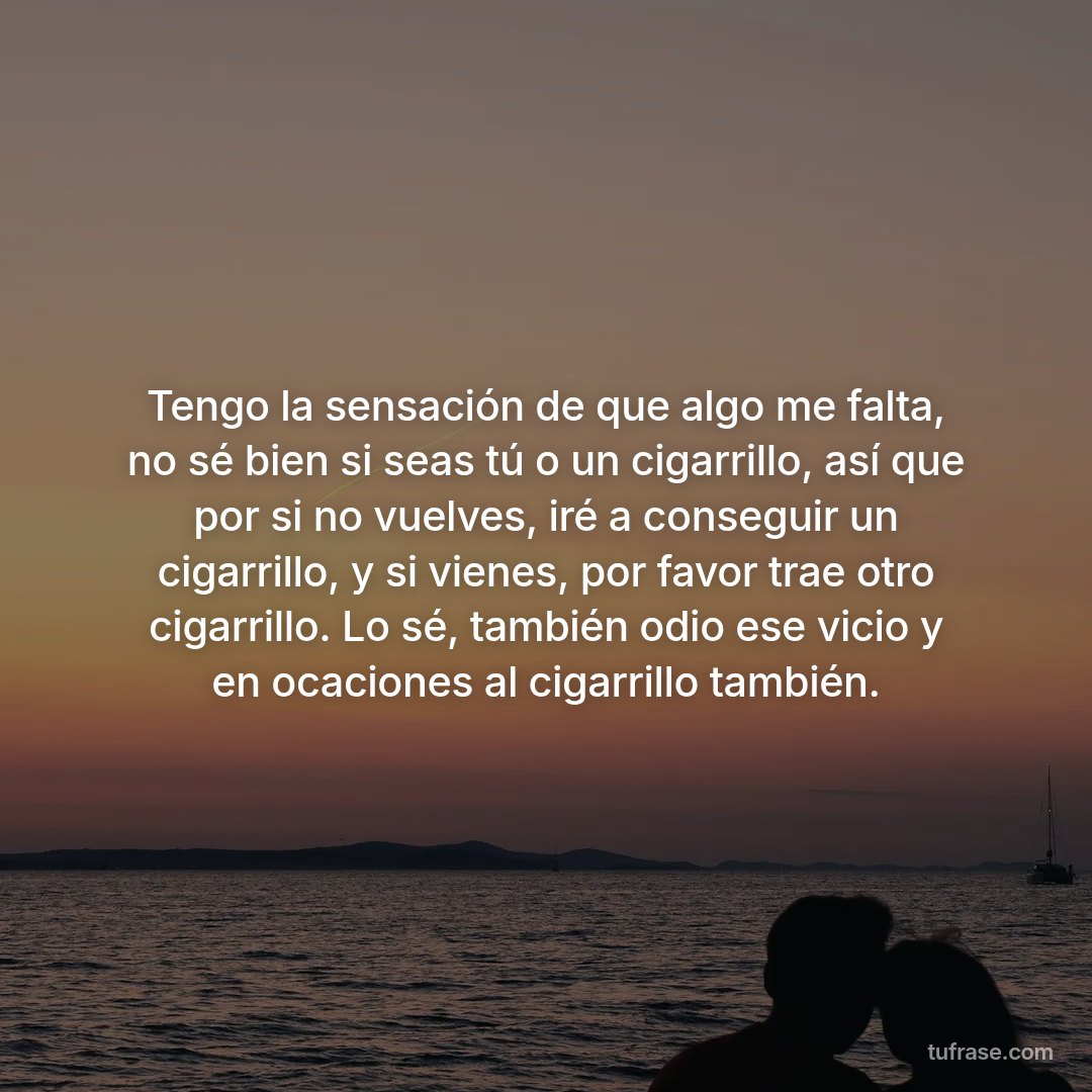 Tengo la sensación de que algo me falta, no sé bien si seas tú o un cigarrillo, así que por si no vuelves, iré a conseguir un cigarrillo, y si vienes, por favor trae otro cigarrillo. Lo sé, también odio ese vicio y en ocaciones al cigarrillo también.