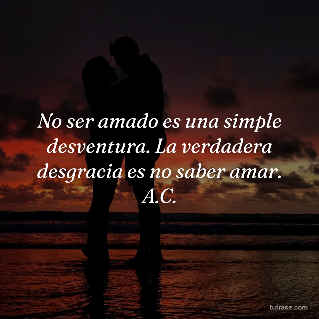 No ser amado es una simple desventura. La verdadera desgracia es no saber amar. A.C.