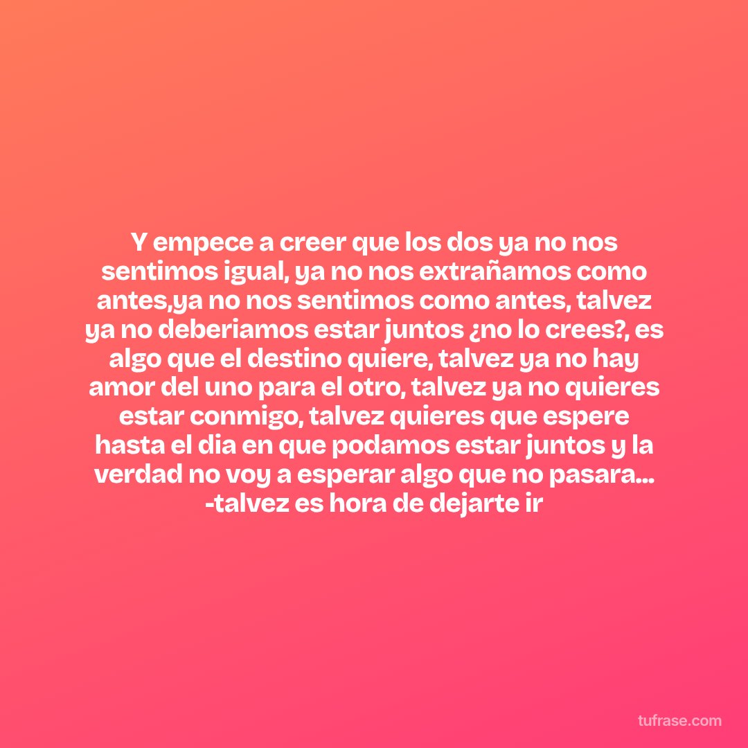 Y empece a creer que los dos ya no nos sentimos igual, ya no nos extrañamos como antes,ya no nos sentimos como antes, talvez ya no deberiamos estar juntos ¿no lo crees?, es algo que el destino quiere, talvez ya no hay amor del uno para el otro, talvez ya no quieres estar conmigo, talvez quieres que espere hasta el dia en que podamos estar juntos y la verdad no voy a esperar algo que no pasara... -talvez es hora de dejarte ir