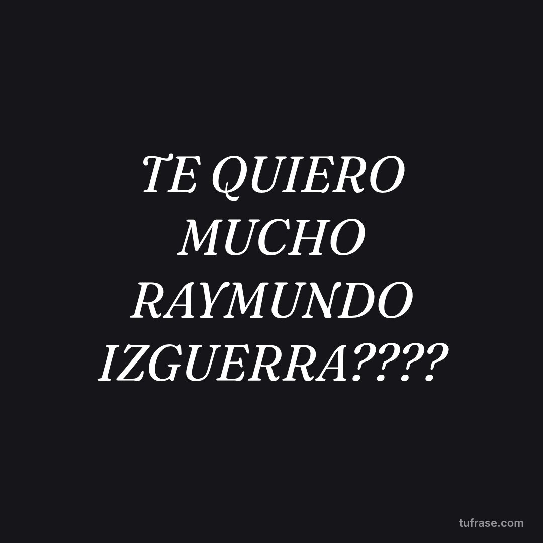 TE QUIERO MUCHO RAYMUNDO IZGUERRA????