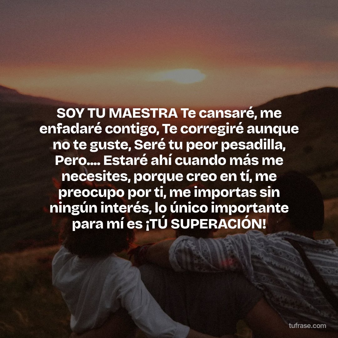 SOY TU MAESTRA Te cansaré, me enfadaré contigo, Te corregiré aunque no te guste, Seré tu peor pesadilla, Pero.... Estaré ahí cuando más me necesites, porque creo en tí, me preocupo por ti, me importas sin ningún interés, lo único importante para mí es ¡TÚ SUPERACIÓN!