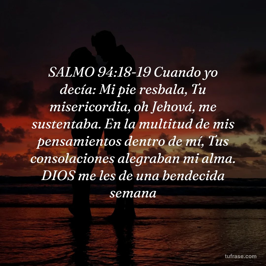 SALMO 94:18-19 Cuando yo decía: Mi pie resbala, Tu misericordia, oh Jehová, me sustentaba. En la multitud de mis pensamientos dentro de mí, Tus consolaciones alegraban mi alma. DIOS me les de una bendecida semana