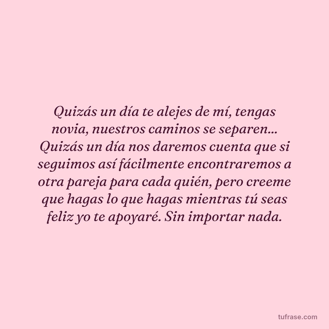 Quizás un día te alejes de mí, tengas novia, nuestros caminos se separen... Quizás un día nos daremos cuenta que si seguimos así fácilmente encontraremos a otra pareja para cada quién, pero creeme que hagas lo que hagas mientras tú seas feliz yo te apoyaré. Sin importar nada.